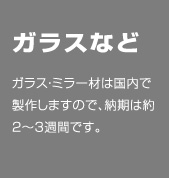 ip20 Einrichten_ガラスなど。ガラス・ミラー材は国内で製作しますので、納期は約2〜3週間です。